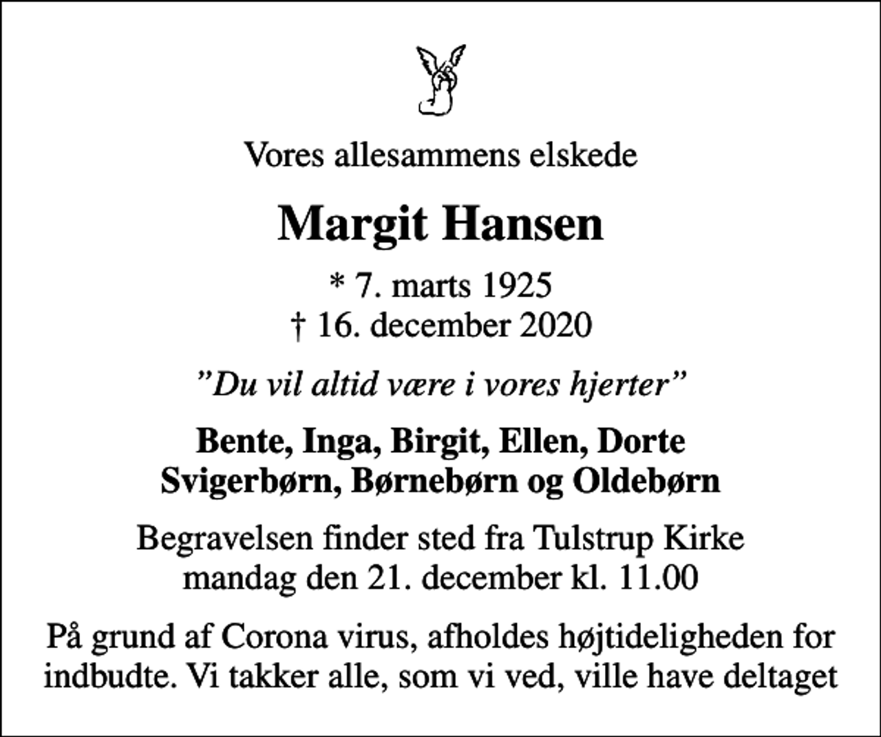 <p>Vores allesammens elskede<br />Margit Hansen<br />* 7. marts 1925<br />✝ 16. december 2020<br />Du vil altid være i vores hjerter<br />Bente, Inga, Birgit, Ellen, Dorte Svigerbørn, Børnebørn og Oldebørn<br />Begravelsen finder sted fra Tulstrup Kirke mandag den 21. december kl. 11.00<br />På grund af Corona virus, afholdes højtideligheden for indbudte. Vi takker alle, som vi ved, ville have deltaget</p>