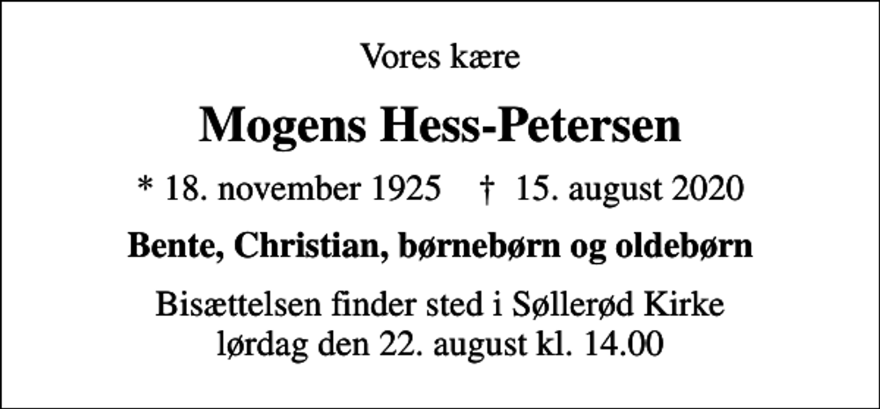 <p>Vores kære<br />Mogens Hess-Petersen<br />* 18. november 1925 ✝ 15. august 2020<br />Bente, Christian, børnebørn og oldebørn<br />Bisættelsen finder sted i Søllerød Kirke lørdag den 22. august kl. 14.00</p>
