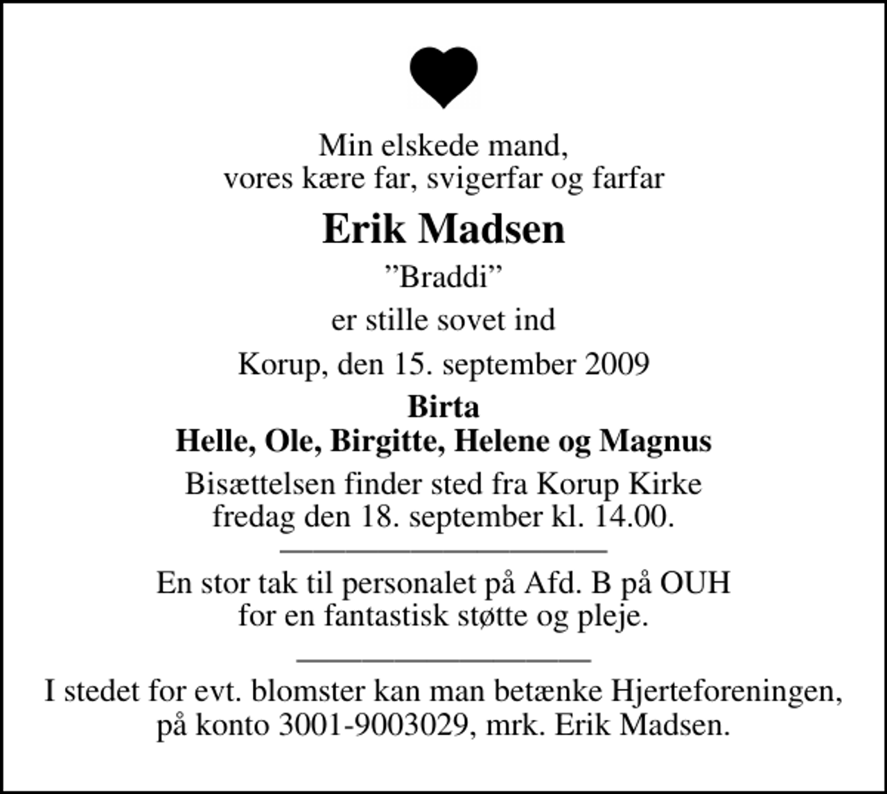 <p>Min elskede mand, vores kære far, svigerfar og farfar<br />Erik Madsen<br />Braddi<br />er stille sovet ind<br />Korup, den 15. september 2009<br />Birta Helle, Ole, Birgitte, Helene og Magnus<br />Bisættelsen finder sted fra Korup Kirke fredag den 18. september kl. 14.00 En stor tak til personalet på Afd. B på OUH for en fantastisk støtte og pleje.<br />I stedet for evt. blomster kan man betænke Hjerteforeningen, på konto 3001-9003029, mrk. Erik Madsen.</p>