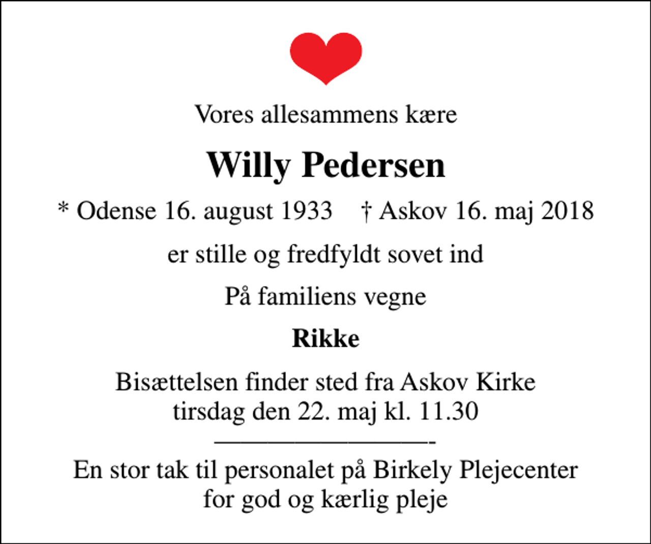 <p>Vores allesammens kære<br />Willy Pedersen<br />* Odense 16. august 1933 ✝ Askov 16. maj 2018<br />er stille og fredfyldt sovet ind<br />På familiens vegne<br />Rikke<br />Bisættelsen finder sted fra Askov Kirke tirsdag den 22. maj kl. 11.30 - En stor tak til personalet på Birkely Plejecenter for god og kærlig pleje</p>