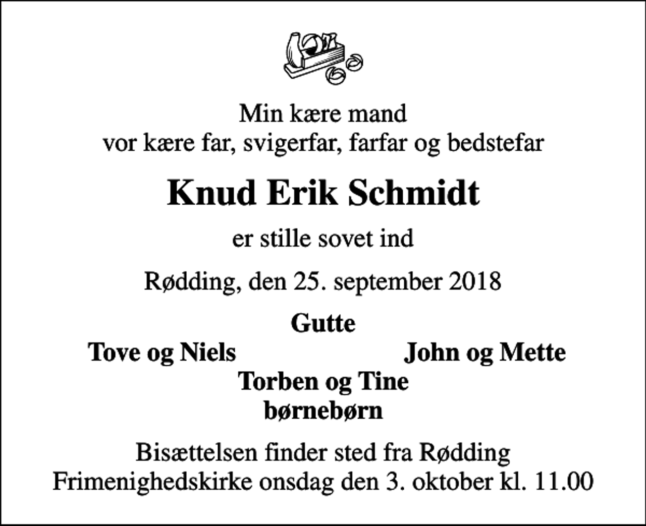 <p>Min kære mand vor kære far, svigerfar, farfar og bedstefar<br />Knud Erik Schmidt<br />er stille sovet ind<br />Rødding, den 25. september 2018<br />Gutte<br />Tove og Niels<br />John og Mette<br />Bisættelsen finder sted fra Rødding Frimenighedskirke onsdag den 3. oktober kl. 11.00</p>