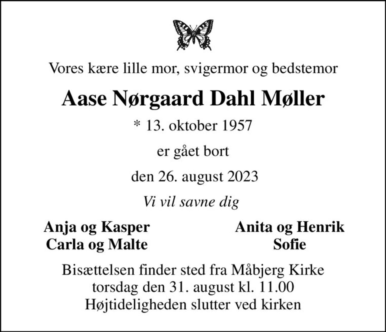 Vores kære lille mor, svigermor og bedstemor
Aase Nørgaard Dahl Møller
* 13. oktober 1957
er gået bort
 den 26. august 2023
Vi vil savne dig 
Anja og Kasper
Anita og Henrik
Carla og Malte
Sofie
Bisættelsen finder sted fra Måbjerg Kirke  torsdag den 31. august kl. 11.00  Højtideligheden slutter ved kirken