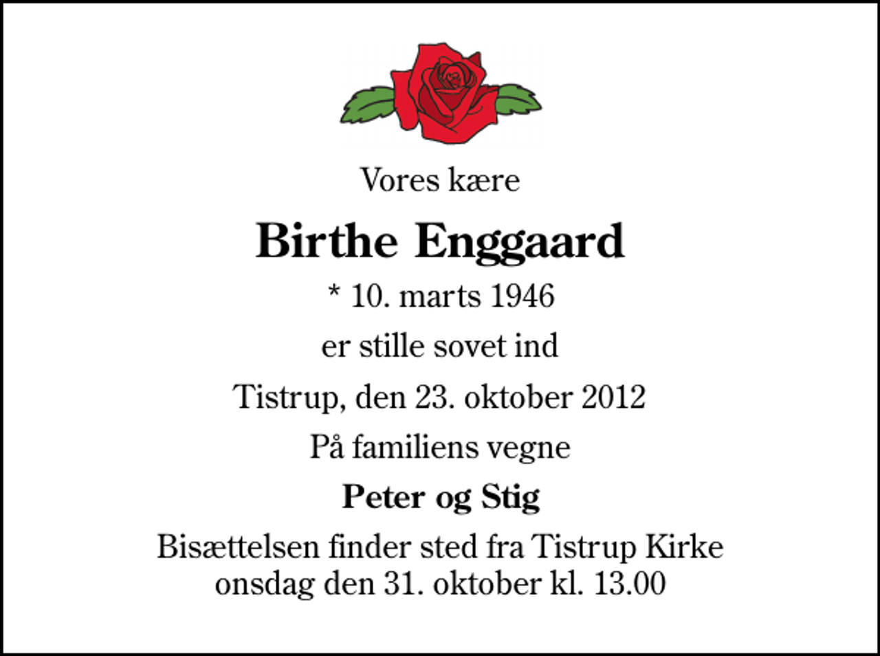 <p>Vores kære<br />Birthe Enggaard<br />* 10. marts 1946<br />er stille sovet ind<br />Tistrup, den 23. oktober 2012<br />På familiens vegne<br />Peter og Stig<br />Bisættelsen finder sted fra Tistrup Kirke onsdag den 31. oktober kl. 13.00</p>