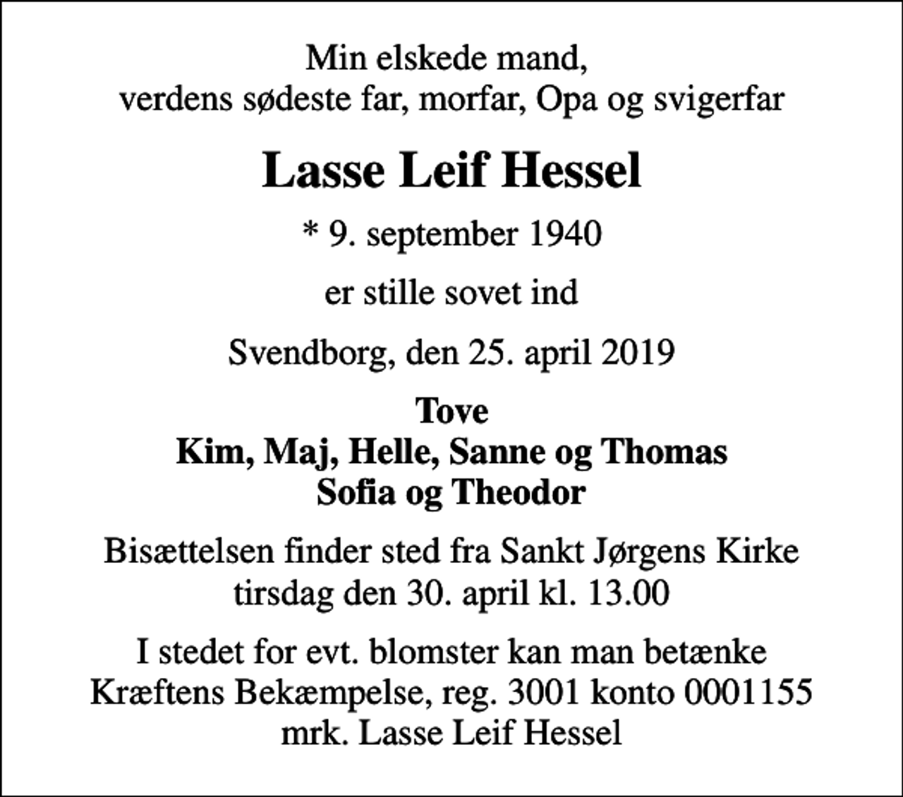 <p>Min elskede mand, verdens sødeste far, morfar, Opa og svigerfar<br />Lasse Leif Hessel<br />* 9. september 1940<br />er stille sovet ind<br />Svendborg, den 25. april 2019<br />Tove Kim, Maj, Helle, Sanne og Thomas Sofia og Theodor<br />Bisættelsen finder sted fra Sankt Jørgens Kirke tirsdag den 30. april kl. 13.00<br />I stedet for evt. blomster kan man betænke<br />Kræftens Bekæmpelse reg.3001konto0001155mrk. Lasse Leif<br />Hessel</p>