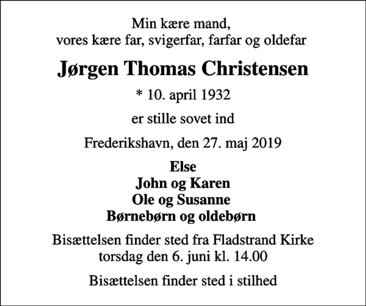 <p>Min kære mand, vores kære far, svigerfar, farfar og oldefar<br />Jørgen Thomas Christensen<br />* 10. april 1932<br />er stille sovet ind<br />Frederikshavn, den 27. maj 2019<br />Else John og Karen Ole og Susanne Børnebørn og oldebørn<br />Bisættelsen finder sted fra Fladstrand Kirke torsdag den 6. juni kl. 14.00<br />Bisættelsen finder sted i stilhed</p>