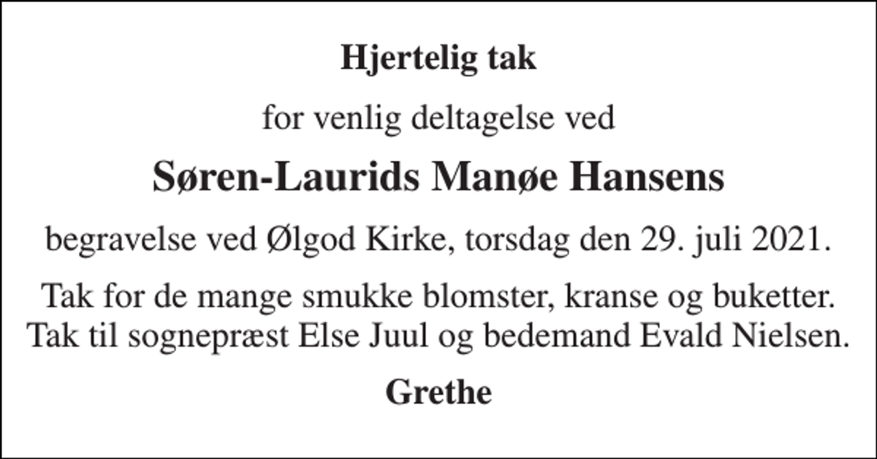 <p>Hjertelig tak<br />for venlig deltagelse ved<br />Søren-Laurids Manøe Hansens<br />begravelse ved Ølgod Kirke, torsdag den 29. juli 2021.<br />Tak for de mange smukke blomster, kranse og buketter. Tak til sognepræst Else Juul og bedemand Evald Nielsen.<br />Grethe</p>