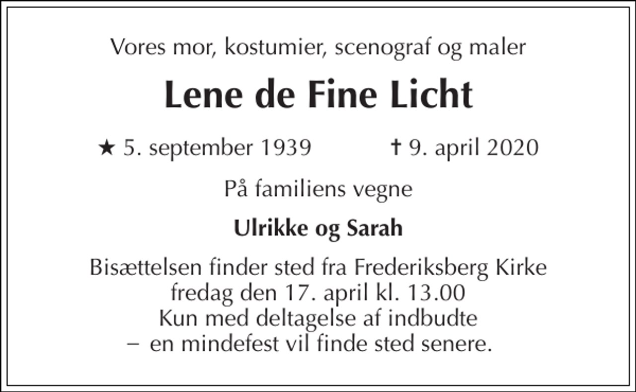<p>Vores mor, kostumier, scenograf og maler<br />Lene de Fine Licht<br />★ 5. september 1939 ✝ 9. april 2020<br />På familiens vegne<br />Ulrikke og Sarah<br />Bisættelsen finder sted fra Frederiksberg Kirke fredag den 17. april kl. 13.00 Kun med deltagelse af indbudte en mindefest vil finde sted senere.<br />_</p>