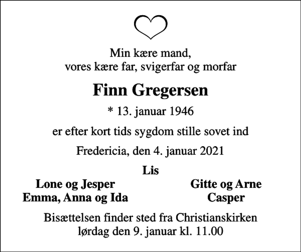 <p>Min kære mand, vores kære far, svigerfar og morfar<br />Finn Gregersen<br />* 13. januar 1946<br />er efter kort tids sygdom stille sovet ind<br />Fredericia, den 4. januar 2021<br />Lis<br />Lone og Jesper<br />Gitte og Arne<br />Emma, Anna og Ida<br />Casper<br />Bisættelsen finder sted fra Christianskirken lørdag den 9. januar kl. 11.00</p>