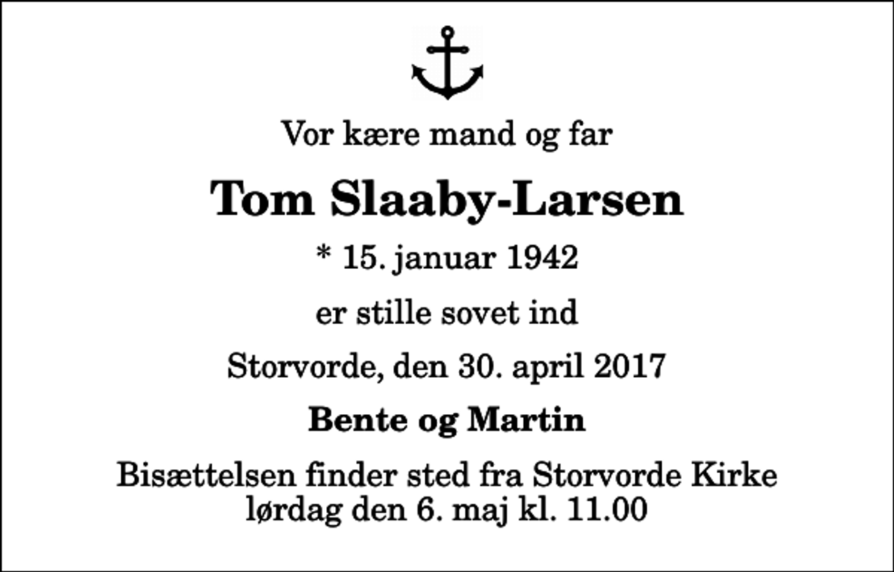<p>Vor kære mand og far<br />Tom Slaaby-Larsen<br />* 15. januar 1942<br />er stille sovet ind<br />Storvorde, den 30. april 2017<br />Bente og Martin<br />Bisættelsen finder sted fra Storvorde Kirke lørdag den 6. maj kl. 11.00</p>