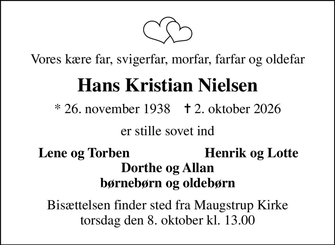 Vores kære far, svigerfar, morfar, farfar og oldefar
Hans Kristian Nielsen
* 26. november 1938    ✝ 2. oktober 2026
er stille sovet ind
Lene og Torben
Henrik og Lotte
Bisættelsen finder sted fra Maugstrup Kirke  torsdag den 8. oktober kl. 13.00
