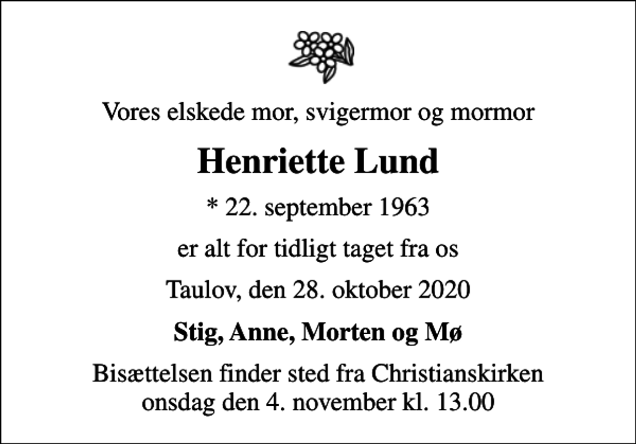 <p>Vores elskede mor, svigermor og mormor<br />Henriette Lund<br />* 22. september 1963<br />er alt for tidligt taget fra os<br />Taulov, den 28. oktober 2020<br />Stig, Anne, Morten og Mø<br />Bisættelsen finder sted fra Christianskirken onsdag den 4. november kl. 13.00</p>