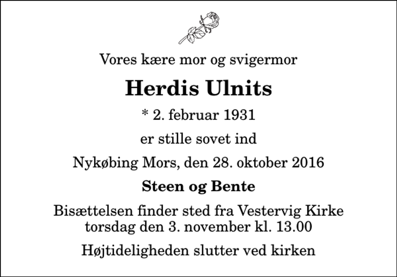 <p>Vores kære mor og svigermor<br />Herdis Ulnits<br />* 2. februar 1931<br />er stille sovet ind<br />Nykøbing Mors, den 28. oktober 2016<br />Steen og Bente<br />Bisættelsen finder sted fra Vestervig Kirke torsdag den 3. november kl. 13.00 Højtideligheden slutter ved kirken</p>