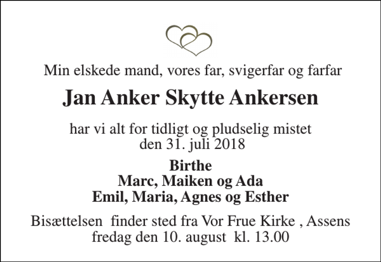 <p>Min elskede mand, vores far, svigerfar og farfar<br />Jan Anker Skytte Ankersen<br />har vi alt for tidligt og pludselig mistet den 31. juli 2018<br />Birthe Marc, Maiken og Ada Emil, Maria, Agnes og Esther<br />Bisættelsen​ finder sted fra Vor Frue Kirke​, Assens fredag den 10. august​ kl. 13.00</p>