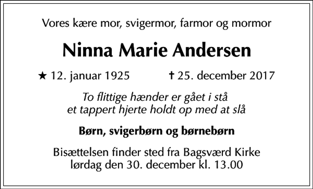 <p>Vores kære mor, svigermor, farmor og mormor<br />Ninna Marie Andersen<br />* 12. januar 1925 ✝ 25. december 2017<br />To flittige hænder er gået i stå et tappert hjerte holdt op med at slå<br />Børn, svigerbørn og børnebørn<br />Bisættelsen finder sted fra Bagsværd Kirke lørdag den 30. december kl. 13.00</p>