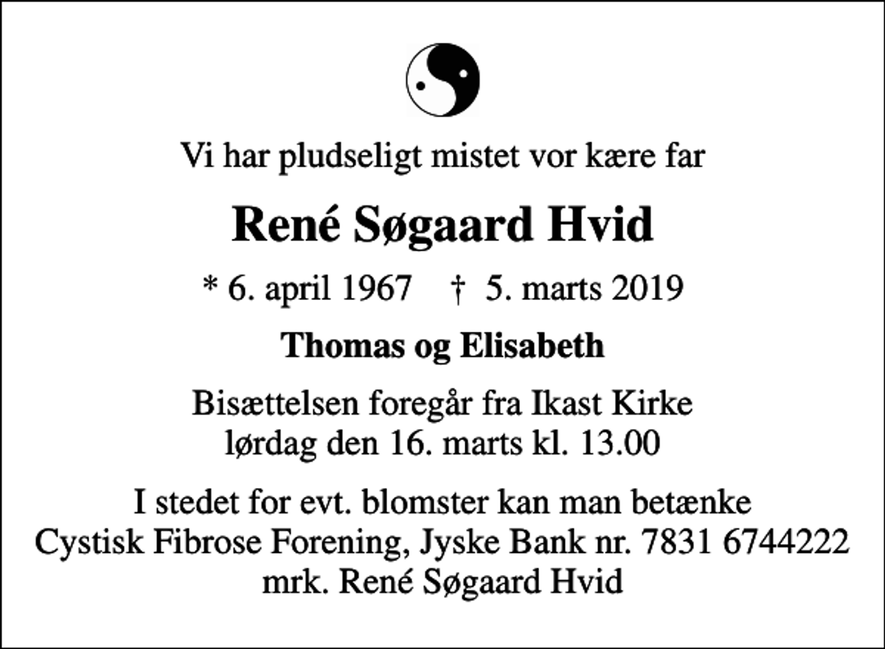 <p>Vi har pludseligt mistet vor kære far<br />René Søgaard Hvid<br />* 6. april 1967 ✝ 5. marts 2019<br />Thomas og Elisabeth<br />Bisættelsen foregår fra Ikast Kirke lørdag den 16. marts kl. 13.00<br />I stedet for evt. blomster kan man betænke<br />Cystisk Fibrose Forening JyskeBanknr.78316744222mrk. René Søgaard<br />Hvid</p>
