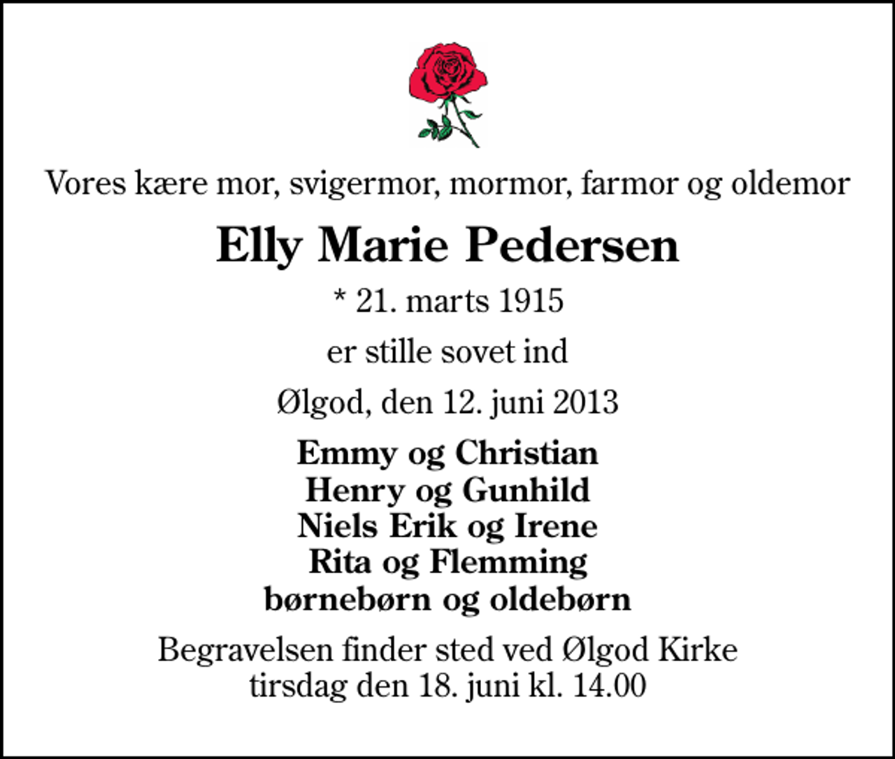 <p>Vores kære mor, svigermor, mormor, farmor og oldemor<br />Elly Marie Pedersen<br />* 21. marts 1915<br />er stille sovet ind<br />Ølgod, den 12. juni 2013<br />Emmy og Christian Henry og Gunhild Niels Erik og Irene Rita og Flemming børnebørn og oldebørn<br />Begravelsen finder sted ved Ølgod Kirke tirsdag den 18. juni kl. 14.00</p>