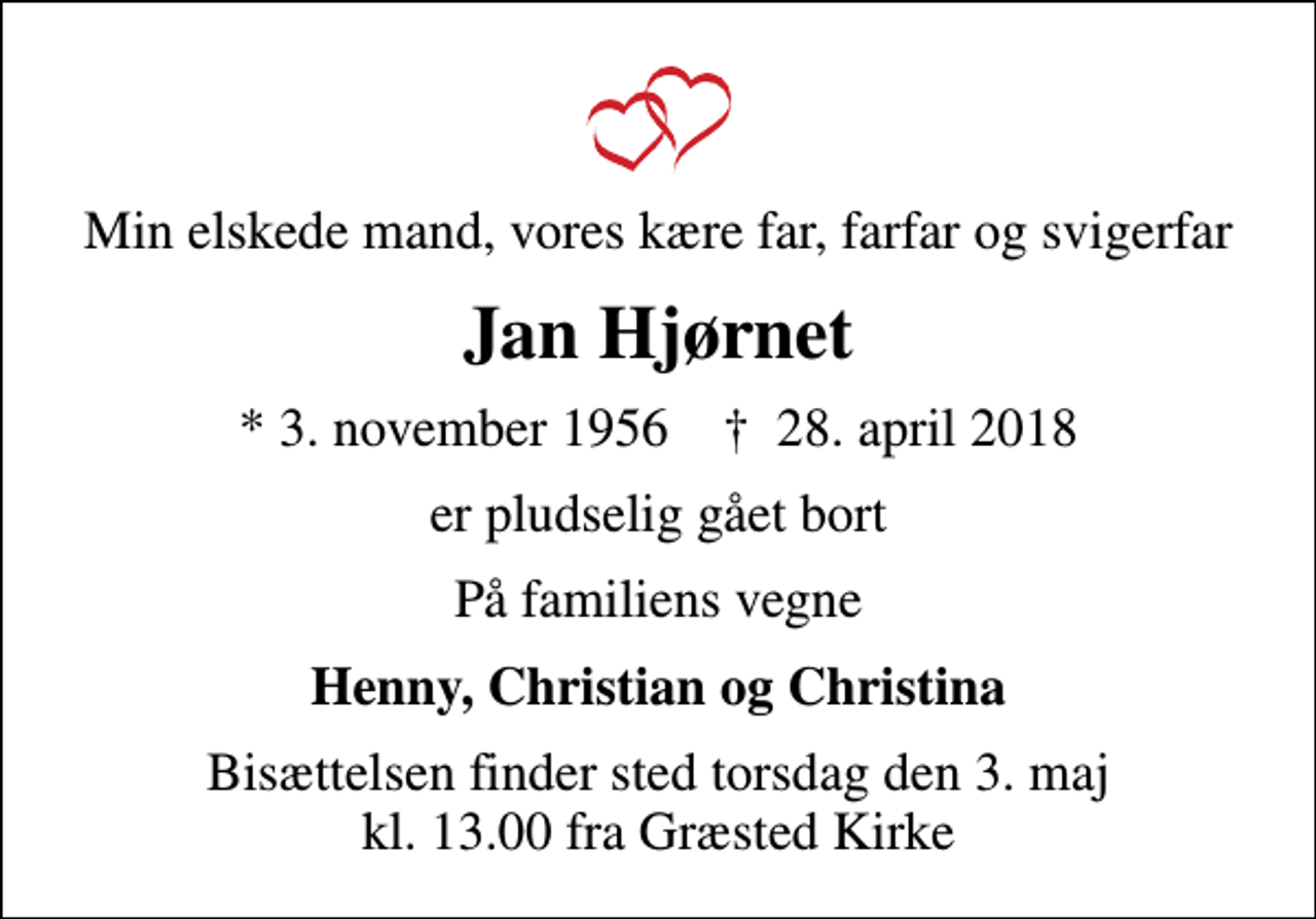 <p>Min elskede mand, vores kære far, farfar og svigerfar<br />Jan Hjørnet<br />* 3. november 1956 ✝ 28. april 2018<br />er pludselig gået bort<br />På familiens vegne<br />Henny, Christian og Christina<br />Bisættelsen finder sted torsdag den 3. maj kl. 13.00 fra Græsted Kirke</p>