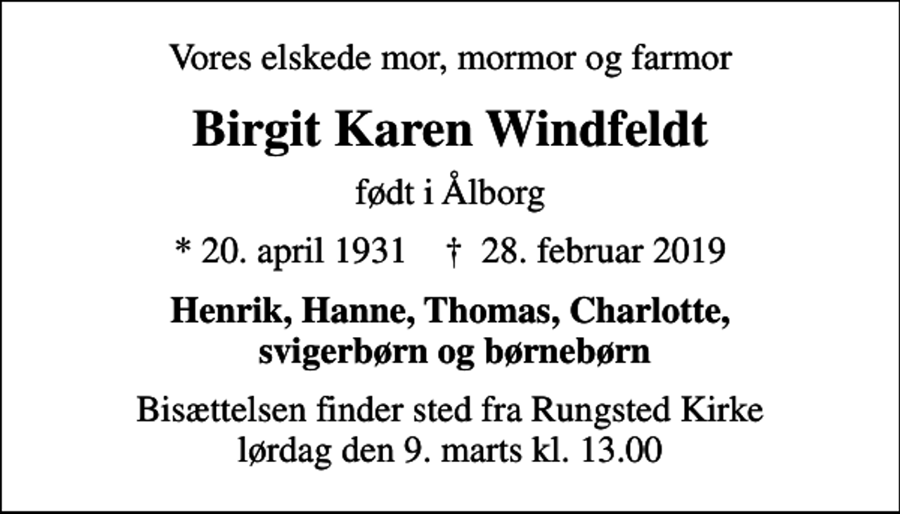 <p>Vores elskede mor, mormor og farmor<br />Birgit Karen Windfeldt<br />født i Ålborg<br />* 20. april 1931 ✝ 28. februar 2019<br />Henrik, Hanne, Thomas, Charlotte, svigerbørn og børnebørn<br />Bisættelsen finder sted fra Rungsted Kirke lørdag den 9. marts kl. 13.00</p>