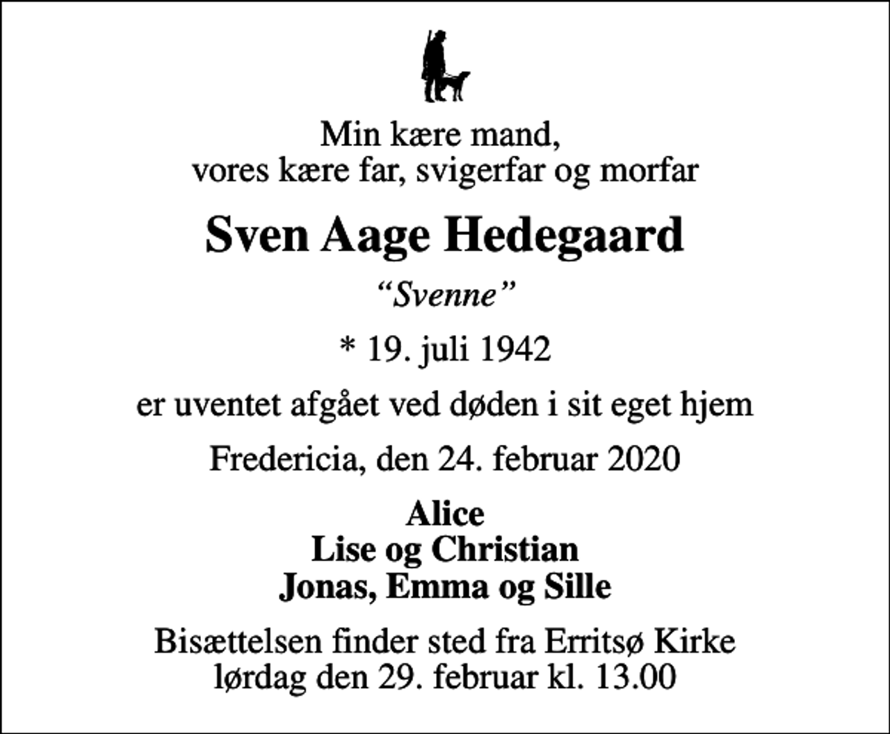 <p>Min kære mand, vores kære far, svigerfar og morfar<br />Sven Aage Hedegaard<br />Svenne<br />* 19. juli 1942<br />er uventet afgået ved døden i sit eget hjem<br />Fredericia, den 24. februar 2020<br />Alice Lise og Christian Jonas, Emma og Sille<br />Bisættelsen finder sted fra Erritsø Kirke lørdag den 29. februar kl. 13.00</p>