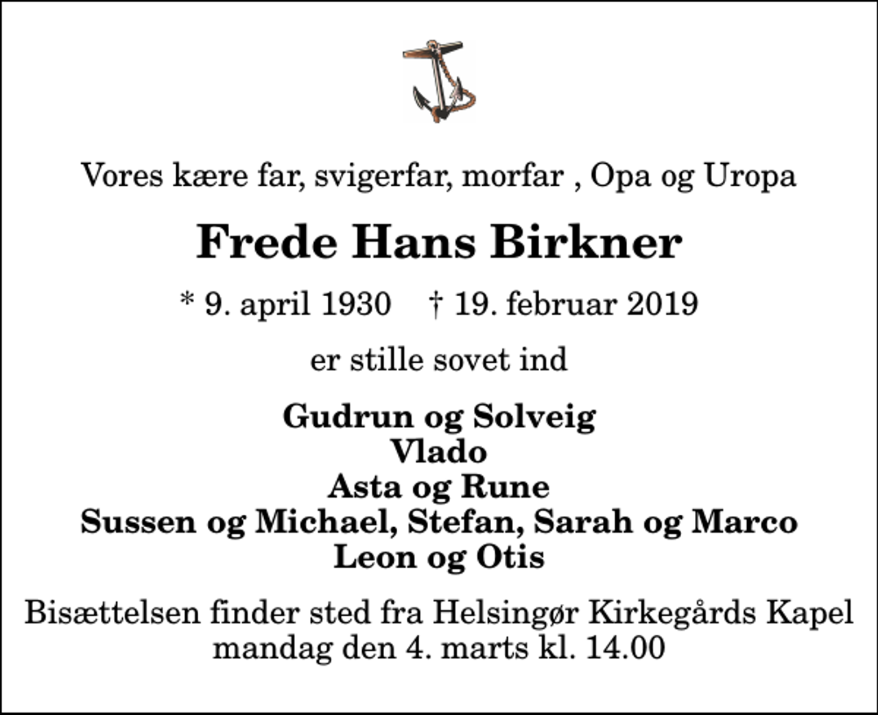 <p>Vores kære far, svigerfar, morfar , Opa og Uropa<br />Frede Hans Birkner<br />* 9. april 1930 ✝ 19. februar 2019<br />er stille sovet ind<br />Gudrun og Solveig Vlado Asta og Rune Sussen og Michael, Stefan, Sarah og Marco Leon og Otis<br />Bisættelsen finder sted fra Helsingør Kirkegårds Kapel mandag den 4. marts kl. 14.00</p>