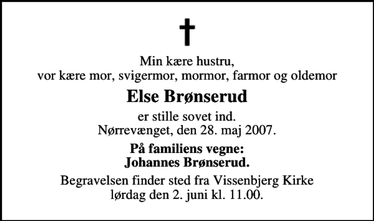 <p>Min kære hustru, vor kære mor, svigermor, mormor, farmor og oldemor<br />Else Brønserud<br />er stille sovet ind. Nørrevænget, den 28. maj 2007.<br />På familiens vegne: Johannes Brønserud.<br />Begravelsen finder sted fra Vissenbjerg Kirke lørdag den 2. juni kl. 11.00</p>