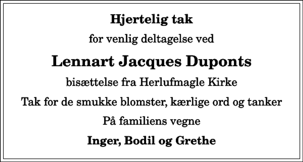 <p>Hjertelig tak<br />for venlig deltagelse ved<br />Lennart Jacques Duponts<br />bisættelse fra Herlufmagle Kirke<br />Tak for de smukke blomster, kærlige ord og tanker<br />På familiens vegne<br />Inger, Bodil og Grethe</p>