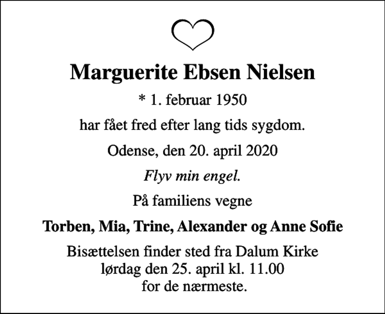 <p>Marguerite Ebsen Nielsen<br />* 1. februar 1950<br />har fået fred efter lang tids sygdom.<br />Odense, den 20. april 2020<br />Flyv min engel.<br />På familiens vegne<br />Torben, Mia, Trine, Alexander og Anne Sofie<br />Bisættelsen finder sted fra Dalum Kirke lørdag den 25. april kl. 11.00 for de nærmeste.</p>