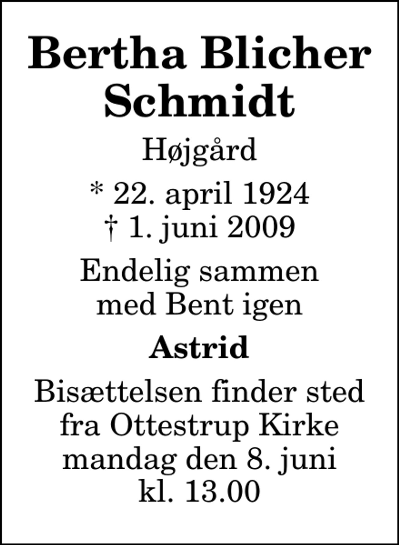 <p>Bertha Blicher Schmidt<br />Højgård<br />* 22. april 1924<br />✝ 1. juni 2009<br />Endelig sammen med Bent igen<br />Astrid<br />Bisættelsen finder sted fra Ottestrup Kirke mandag den 8. juni kl. 13.00</p>