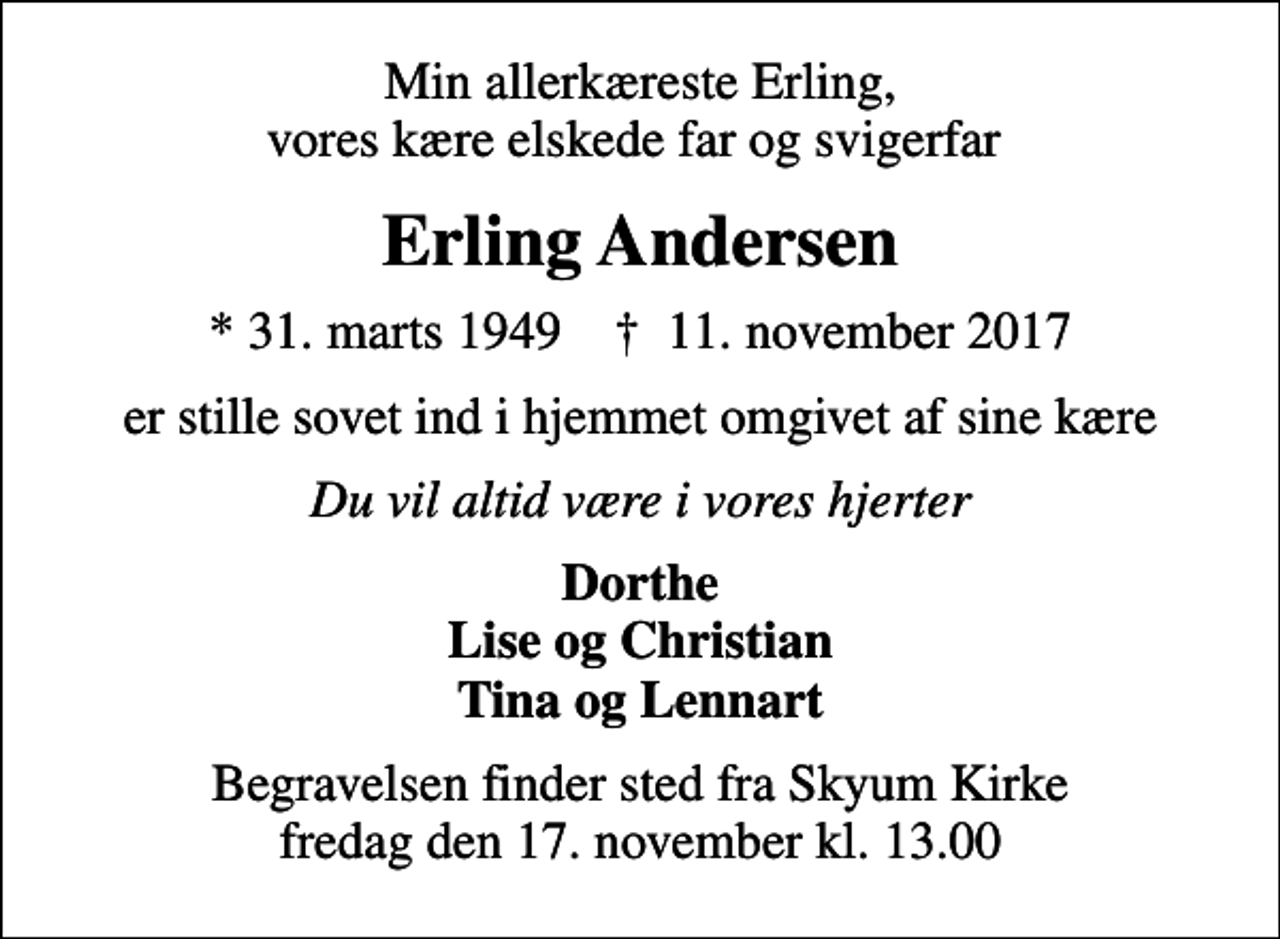 <p>Min allerkæreste Erling, vores kære elskede far og svigerfar<br />Erling Andersen<br />* 31. marts 1949 ✝ 11. november 2017<br />er stille sovet ind i hjemmet omgivet af sine kære<br />Du vil altid være i vores hjerter<br />Dorthe Lise og Christian Tina og Lennart<br />Begravelsen finder sted fra Skyum Kirke fredag den 17. november kl. 13.00</p>