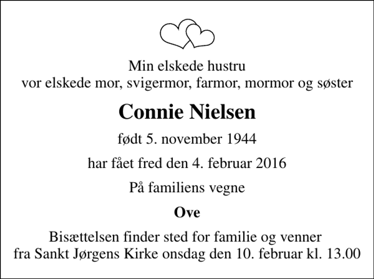 <p>Min elskede hustru vor elskede mor, svigermor, farmor, mormor og søster<br />Connie Nielsen<br />født 5. november 1944<br />har fået fred den 4. februar 2016<br />På familiens vegne<br />Ove<br />Bisættelsen finder sted for familie og venner fra Sankt Jørgens Kirke onsdag den 10. februar kl. 13.00</p>