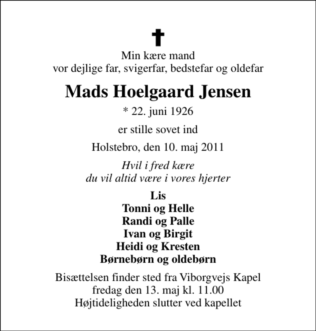 <p>Min kære mand vor dejlige far, svigerfar, bedstefar og oldefar<br />Mads Hoelgaard Jensen<br />* 22. juni 1926<br />er stille sovet ind<br />Holstebro, den 10. maj 2011<br />Hvil i fred kære du vil altid være i vores hjerter<br />Lis Tonni og Helle Randi og Palle Ivan og Birgit Heidi og Kresten Børnebørn og oldebørn<br />Bisættelsen finder sted fra Viborgvejs Kapel fredag den 13. maj kl. 11.00 Højtideligheden slutter ved kapellet</p>