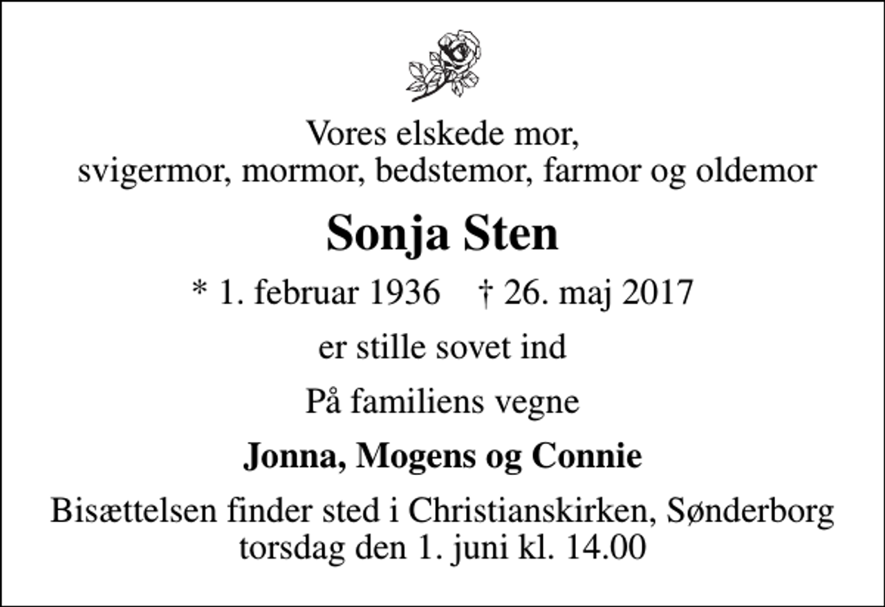 <p>Vores elskede mor, svigermor, mormor, bedstemor, farmor og oldemor<br />Sonja Sten<br />* 1. februar 1936 ✝ 26. maj 2017<br />er stille sovet ind<br />På familiens vegne<br />Jonna, Mogens og Connie<br />Bisættelsen finder sted i Christianskirken, Sønderborg torsdag den 1. juni kl. 14.00</p>