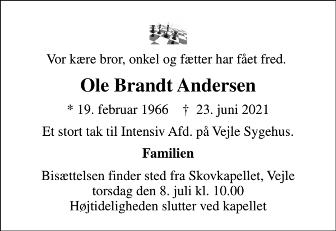 <p>Vor kære bror, onkel og fætter har fået fred.<br />Ole Brandt Andersen<br />* 19. februar 1966 ✝ 23. juni 2021<br />Et stort tak til Intensiv Afd. på Vejle Sygehus.<br />Familien<br />Bisættelsen finder sted fra Skovkapellet, Vejle torsdag den 8. juli kl. 10.00 Højtideligheden slutter ved kapellet</p>