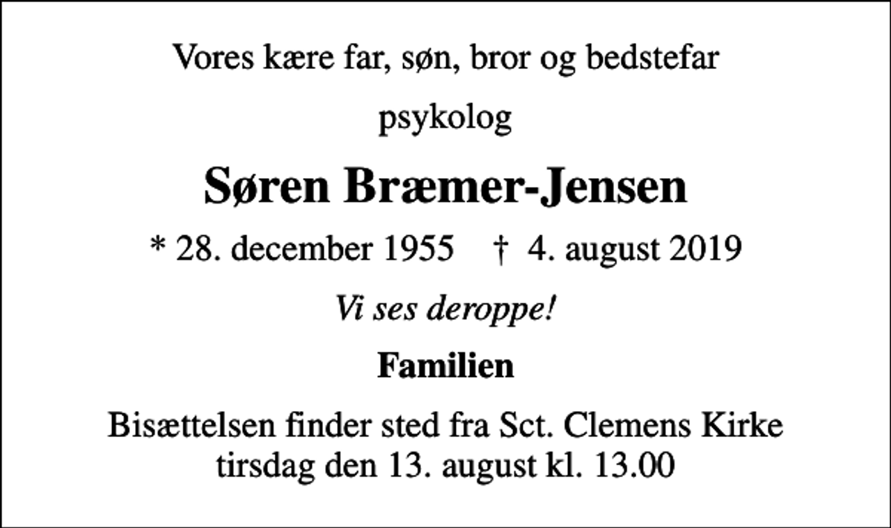 <p>Vores kære far, søn, bror og bedstefar<br />psykolog<br />Søren Bræmer-Jensen<br />* 28. december 1955 ✝ 4. august 2019<br />Vi ses deroppe!<br />Familien<br />Bisættelsen finder sted fra Sct. Clemens Kirke tirsdag den 13. august kl. 13.00</p>