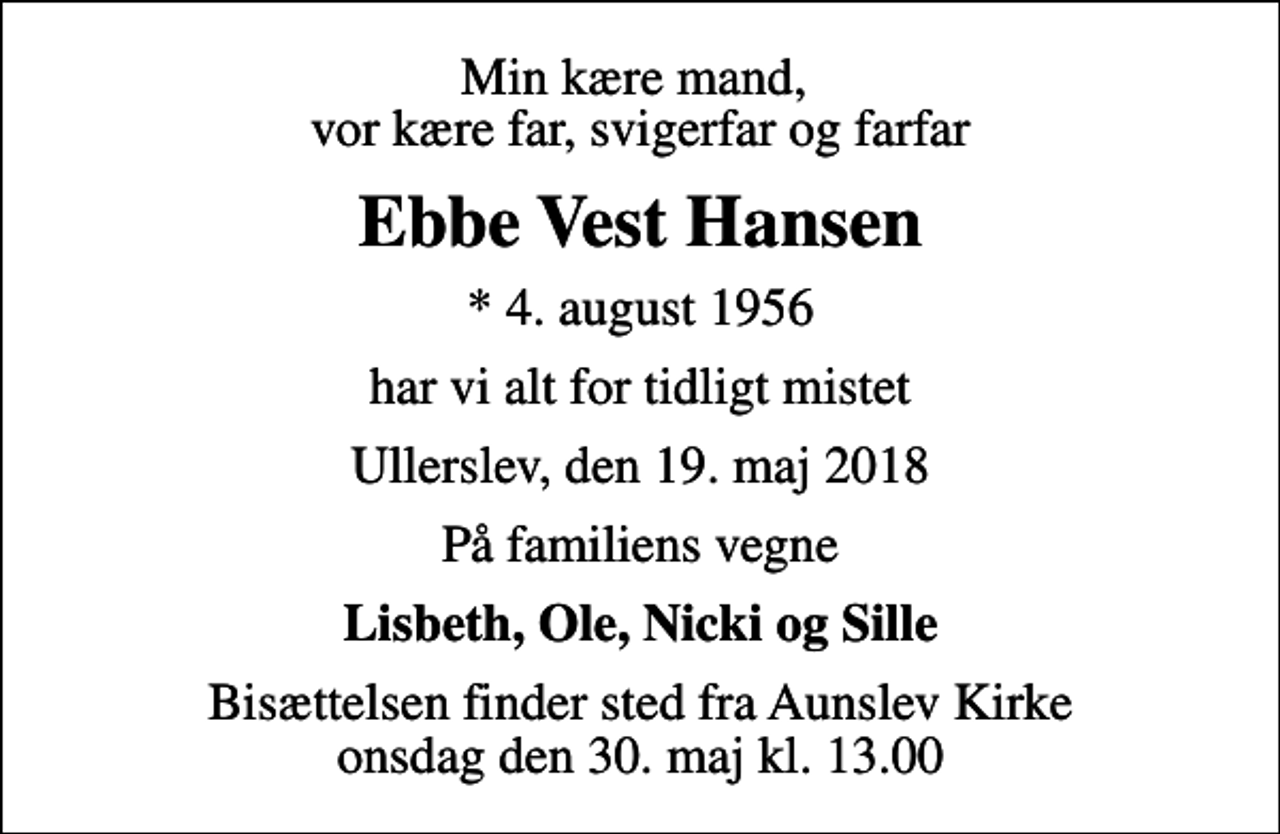 <p>Min kære mand, vor kære far, svigerfar og farfar<br />Ebbe Vest Hansen<br />* 4. august 1956<br />har vi alt for tidligt mistet<br />Ullerslev, den 19. maj 2018<br />På familiens vegne<br />Lisbeth, Ole, Nicki og Sille<br />Bisættelsen finder sted fra Aunslev Kirke onsdag den 30. maj kl. 13.00</p>