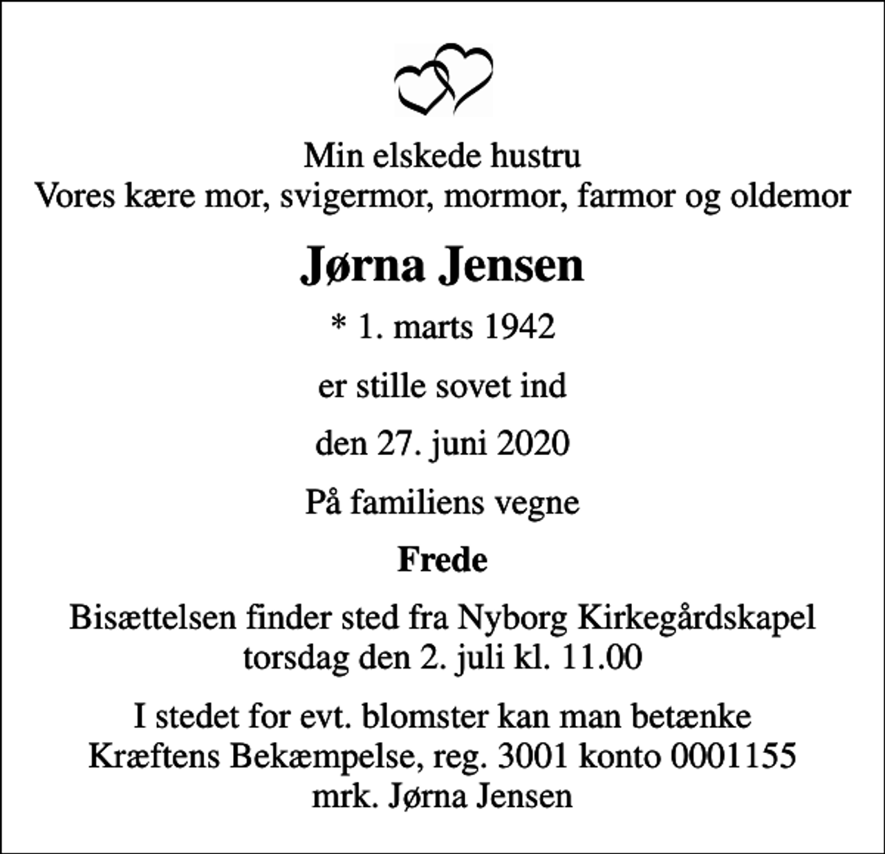 <p>Min elskede hustru Vores kære mor, svigermor, mormor, farmor og oldemor<br />Jørna Jensen<br />* 1. marts 1942<br />er stille sovet ind<br />den 27. juni 2020<br />På familiens vegne<br />Frede<br />Bisættelsen finder sted fra Nyborg Kirkegårdskapel torsdag den 2. juli kl. 11.00<br />I stedet for evt. blomster kan man betænke<br />Kræftens Bekæmpelse reg.3001konto0001155mrk. Jørna<br />Jensen</p>