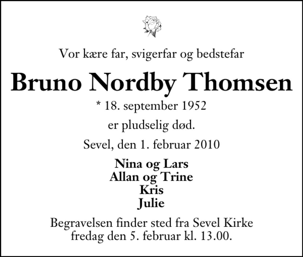 <p>Vor kære far, svigerfar og bedstefar<br />Bruno Nordby Thomsen<br />* 18. september 1952<br />er pludselig død.<br />Sevel, den 1. februar 2010<br />Nina og Lars Allan og Trine Kris Julie<br />Begravelsen finder sted fra Sevel Kirke fredag den 5. februar kl. 13.00</p>