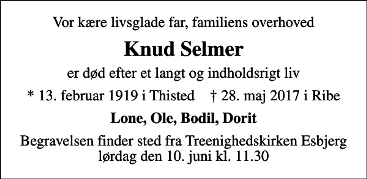 <p>Vor kære livsglade far, familiens overhoved<br />Knud Selmer<br />er død efter et langt og indholdsrigt liv<br />* 13. februar 1919 i Thisted ✝ 28. maj 2017 i Ribe<br />Lone, Ole, Bodil, Dorit<br />Begravelsen finder sted fra Treenighedskirken Esbjerg lørdag den 10. juni kl. 11.30</p>