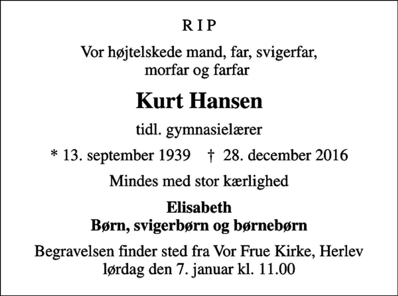 <p>R I P<br />Vor højtelskede mand, far, svigerfar, morfar og farfar<br />Kurt Hansen<br />tidl. gymnasielærer<br />* 13. september 1939 ✝ 28. december 2016<br />Mindes med stor kærlighed<br />Elisabeth Børn, svigerbørn og børnebørn<br />Begravelsen finder sted fra Vor Frue Kirke, Herlev lørdag den 7. januar kl. 11.00</p>