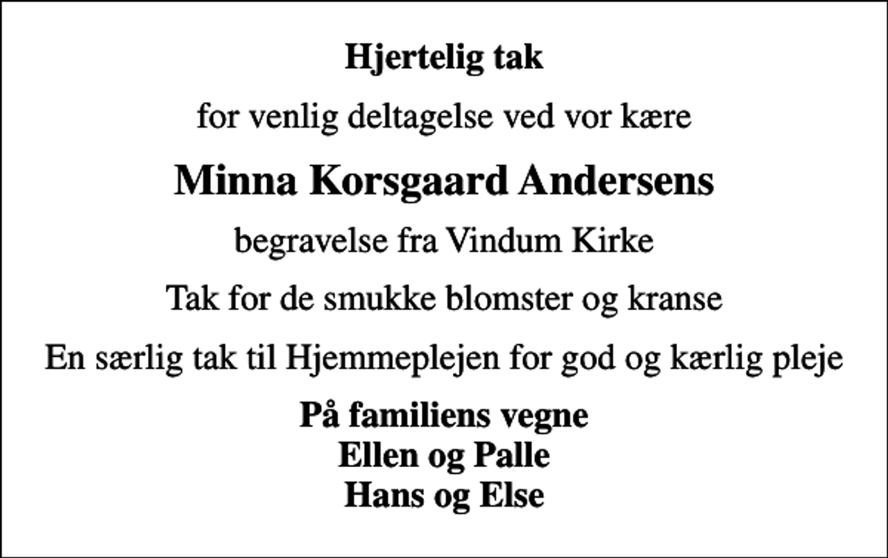 <p>Hjertelig tak<br />for venlig deltagelse ved vor kære<br />Minna Korsgaard Andersens<br />begravelse fra Vindum Kirke<br />Tak for de smukke blomster og kranse<br />En særlig tak til Hjemmeplejen for god og kærlig pleje<br />På familiens vegne Ellen og Palle Hans og Else</p>