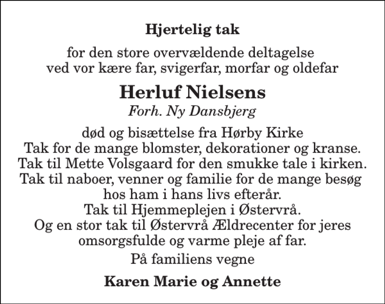 <p>Hjertelig tak<br />for den store overvældende deltagelse ved vor kære far, svigerfar, morfar og oldefar<br />Herluf Nielsens<br />Forh. Ny Dansbjerg<br />død og bisættelse fra Hørby Kirke Tak for de mange blomster, dekorationer og kranse. Tak til Mette Volsgaard for den smukke tale i kirken. Tak til naboer, venner og familie for de mange besøg hos ham i hans livs efterår. Tak til Hjemmeplejen i Østervrå. Og en stor tak til Østervrå Ældrecenter for jeres omsorgsfulde og varme pleje af far.<br />På familiens vegne<br />Karen Marie og Annette</p>