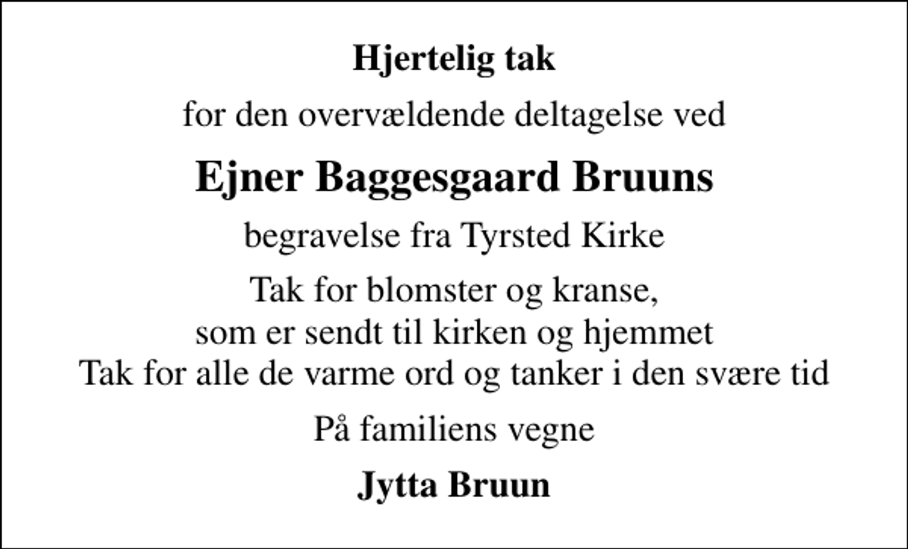 <p>Hjertelig tak<br />for den overvældende deltagelse ved<br />Ejner Baggesgaard Bruuns<br />begravelse fra Tyrsted Kirke<br />Tak for blomster og kranse, som er sendt til kirken og hjemmet Tak for alle de varme ord og tanker i den svære tid<br />På familiens vegne<br />Jytta Bruun</p>