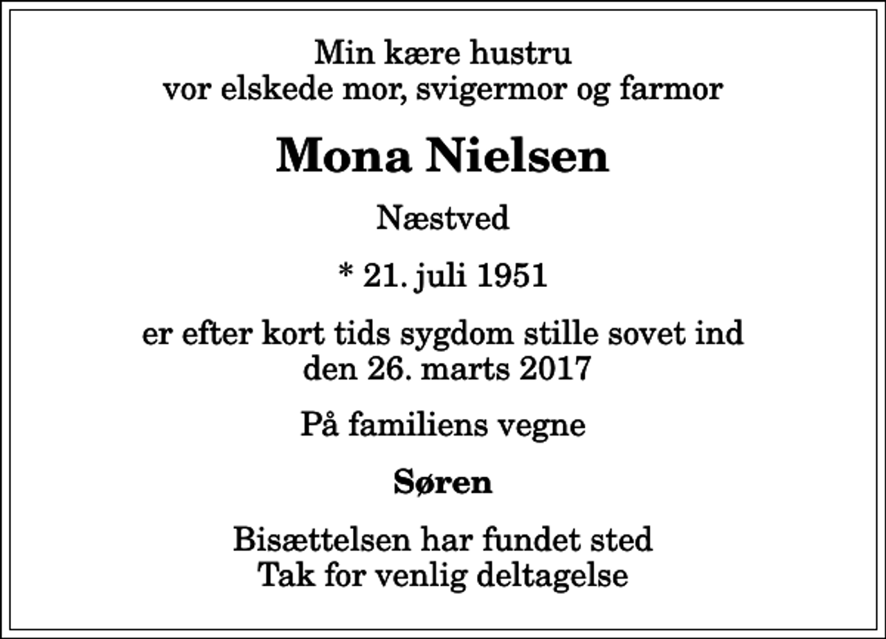 <p>Min kære hustru vor elskede mor, svigermor og farmor<br />Mona Nielsen<br />Næstved<br />* 21. juli 1951<br />er efter kort tids sygdom stille sovet ind den 26. marts 2017<br />På familiens vegne<br />Søren<br />Bisættelsen har fundet sted Tak for venlig deltagelse</p>