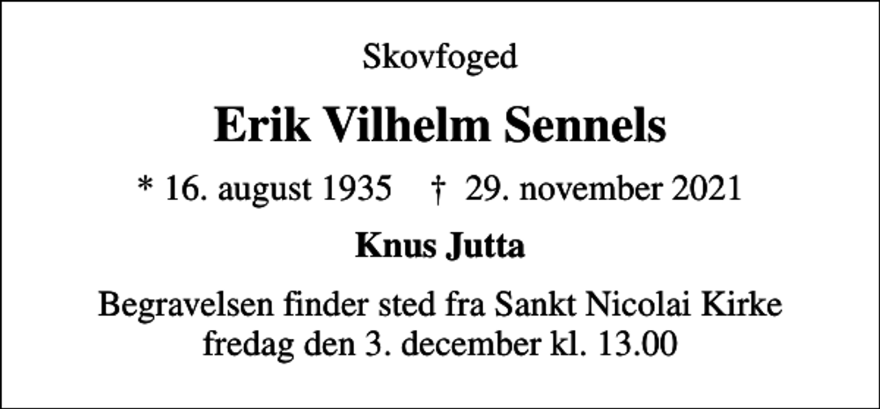 <p>Skovfoged<br />Erik Vilhelm Sennels<br />* 16. august 1935 ✝ 29. november 2021<br />Knus Jutta<br />Begravelsen finder sted fra Sankt Nicolai Kirke fredag den 3. december kl. 13.00</p>
