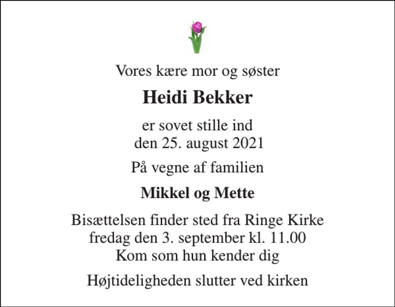 <p>Vores kære mor og søster<br />Heidi Bekker<br />er sovet stille ind den 25. august 2021<br />På vegne af familien<br />Mikkel og Mette<br />Bisættelsen finder sted fra Ringe Kirke fredag den 3. september kl. 11.00 Kom som hun kender dig<br />Højtideligheden slutter ved kirken</p>