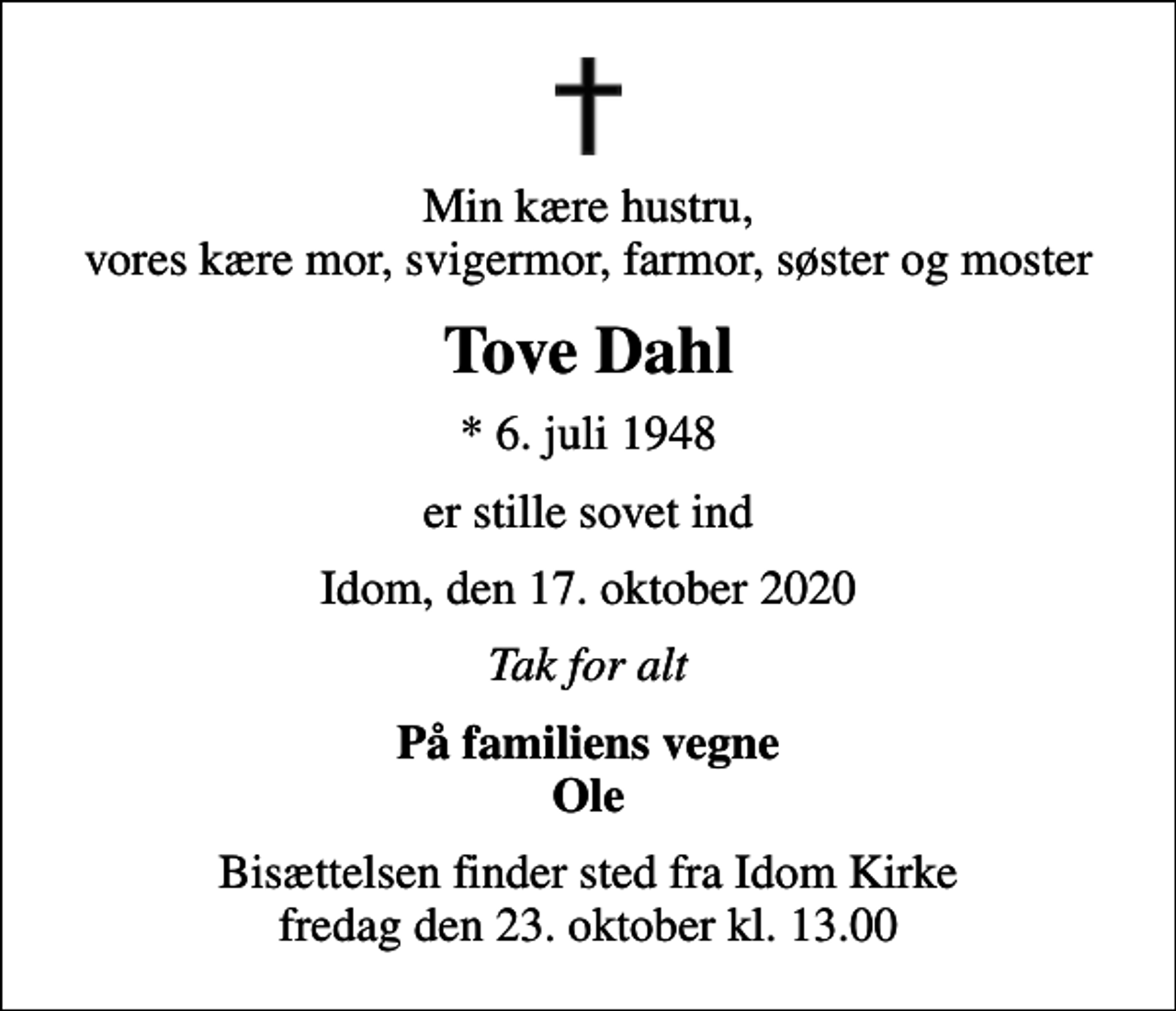 <p>Min kære hustru, vores kære mor, svigermor, farmor, søster og moster<br />Tove Dahl<br />* 6. juli 1948<br />er stille sovet ind<br />Idom, den 17. oktober 2020<br />Tak for alt<br />På familiens vegne Ole<br />Bisættelsen finder sted fra Idom Kirke fredag den 23. oktober kl. 13.00</p>