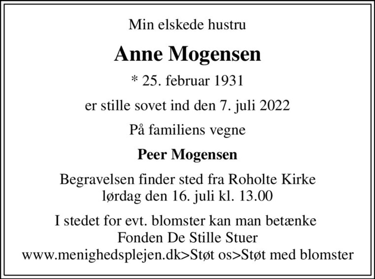 Min elskede hustru
Anne Mogensen
* 25. februar 1931
er stille sovet ind den 7. juli 2022
På familiens vegne
Peer Mogensen
Begravelsen finder sted fra Roholte Kirke  lørdag den 16. juli kl. 13.00 
I stedet for evt. blomster kan man betænke  Fonden De Stille Stuer www.menighedsplejen.dk>Støt os>Støt med blomster