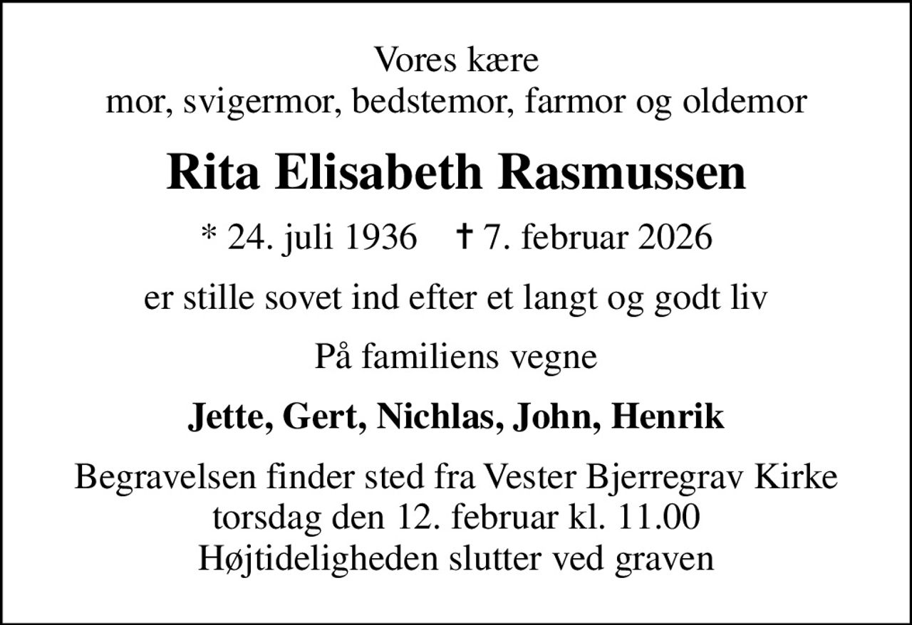 Vores kære mor, svigermor, bedstemor, farmor og oldemor
Rita Elisabeth Rasmussen
* 24. juli 1936    ✝ 7. februar 2026
er stille sovet ind efter et langt og godt liv
På familiens vegne
Jette, Gert, Nichlas, John, Henrik
Begravelsen finder sted fra Vester Bjerregrav Kirke  torsdag den 12. februar kl. 11.00  Højtideligheden slutter ved graven