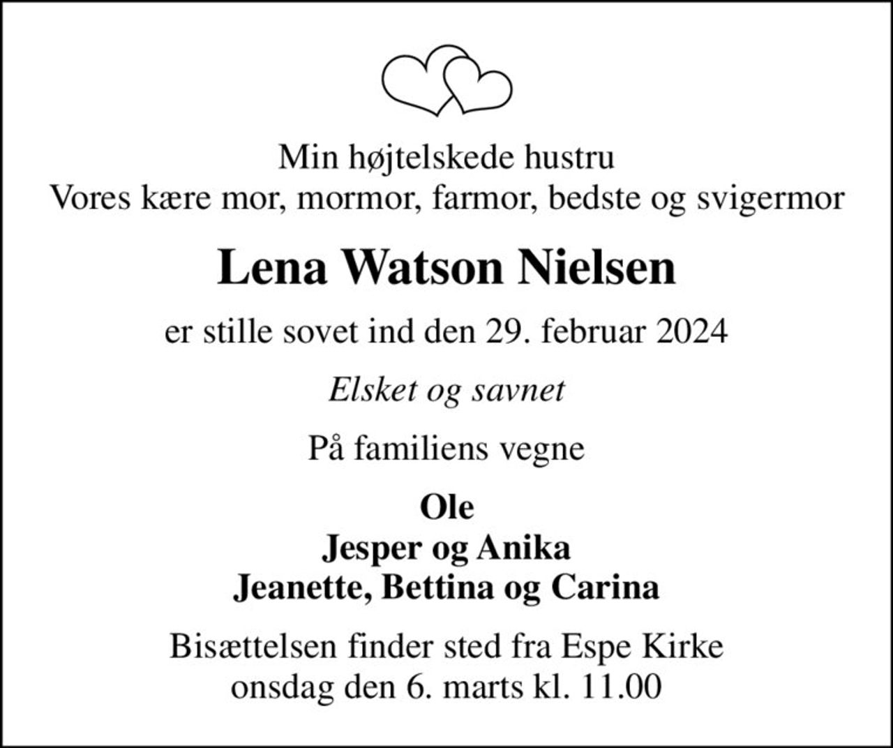 Min højtelskede hustru Vores kære mor, mormor, farmor, bedste og svigermor
Lena Watson Nielsen
er stille sovet ind den 29. februar 2024
Elsket og savnet
På familiens vegne
Ole Jesper og Anika Jeanette, Bettina og Carina
Bisættelsen finder sted fra Espe Kirke  onsdag den 6. marts kl. 11.00