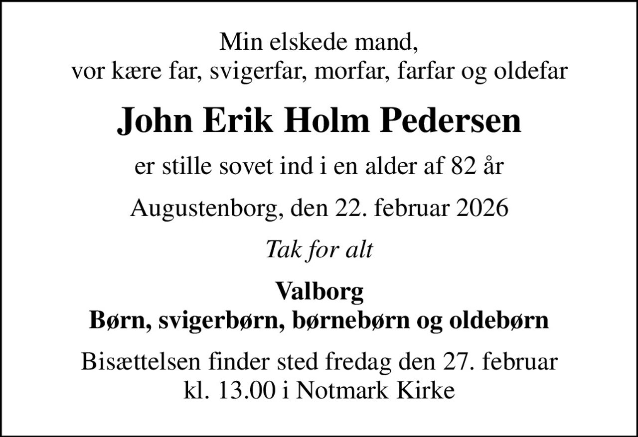 Min elskede mand, vor kære far, svigerfar, morfar, farfar og oldefar
John Erik Holm Pedersen
er stille sovet ind i en alder af 82 år
Augustenborg, den 22. februar 2026
Tak for alt
Valborg Børn, svigerbørn, børnebørn og oldebørn
Bisættelsen finder sted fredag den 27. februar kl. 13.00 i Notmark Kirke